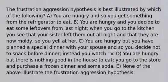 The frustration-aggression hypothesis is best illustrated by which of the following? A) You are hungry and so you get something from the refrigerator to eat. B) You are hungry and you decide to eat some leftovers from last night; when you go to the kitchen you see that your sister left them out all night and that they are now moldy, so you yell at her. C) You are hungry but you have planned a special dinner with your spouse and so you decide not to snack before dinner; instead you watch TV. D) You are hungry but there is nothing good in the house to eat; you go to the store and purchase a frozen dinner and some soda. E) None of the above illustrate the frustration-aggression hypothesis.