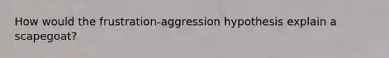 How would the frustration-aggression hypothesis explain a scapegoat?