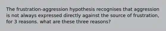 The frustration-aggression hypothesis recognises that aggression is not always expressed directly against the source of frustration, for 3 reasons. what are these three reasons?