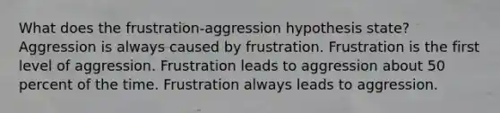 What does the frustration-aggression hypothesis state? Aggression is always caused by frustration. Frustration is the first level of aggression. Frustration leads to aggression about 50 percent of the time. Frustration always leads to aggression.