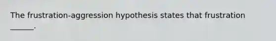 The frustration-aggression hypothesis states that frustration ______.