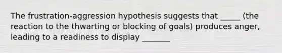 The frustration-aggression hypothesis suggests that _____ (the reaction to the thwarting or blocking of goals) produces anger, leading to a readiness to display _______