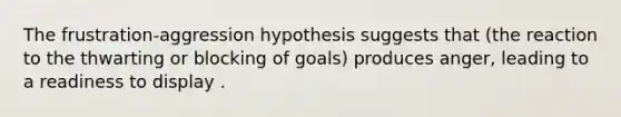 The frustration-aggression hypothesis suggests that (the reaction to the thwarting or blocking of goals) produces anger, leading to a readiness to display .