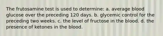 The frutosamine test is used to determine: a. ​average blood glucose over the preceding 120 days. b. ​glycemic control for the preceding two weeks. c. ​the level of fructose in the blood. d. ​the presence of ketones in the blood.