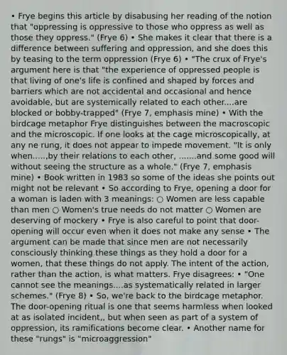 • Frye begins this article by disabusing her reading of the notion that "oppressing is oppressive to those who oppress as well as those they oppress." (Frye 6) • She makes it clear that there is a difference between suffering and oppression, and she does this by teasing to the term oppression (Frye 6) • "The crux of Frye's argument here is that "the experience of oppressed people is that living of one's life is confined and shaped by forces and barriers which are not accidental and occasional and hence avoidable, but are systemically related to each other....are blocked or bobby-trapped" (Frye 7, emphasis mine) • With the birdcage metaphor Frye distinguishes between the macroscopic and the microscopic. If one looks at the cage microscopically, at any ne rung, it does not appear to impede movement. "It is only when.....,by their relations to each other, .......and some good will without seeing the structure as a whole." (Frye 7, emphasis mine) • Book written in 1983 so some of the ideas she points out might not be relevant • So according to Frye, opening a door for a woman is laden with 3 meanings: ○ Women are less capable than men ○ Women's true needs do not matter ○ Women are deserving of mockery • Frye is also careful to point that door-opening will occur even when it does not make any sense • The argument can be made that since men are not necessarily consciously thinking these things as they hold a door for a women, that these things do not apply. The intent of the action, rather than the action, is what matters. Frye disagrees: • "One cannot see the meanings....as systematically related in larger schemes." (Frye 8) • So, we're back to the birdcage metaphor. The door-opening ritual is one that seems harmless when looked at as isolated incident,, but when seen as part of a system of oppression, its ramifications become clear. • Another name for these "rungs" is "microaggression"