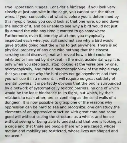 Frye Oppression "Cages. Consider a birdcage. If you look very closely at just one wire in the cage, you cannot see the other wires. If your conception of what is before you is determined by this myopic focus, you could look at that one wire, up and down the length of it, and be unable to see why a bird would not just fly around the wire any time it wanted to go somewhere. Furthermore, even if, one day at a time, you myopically inspected each wire, you still could not see why a bird would gave trouble going past the wires to get anywhere. There is no physical property of any one wire,nothing that the closest scrutiny could discover, that will reveal how a bird could be inhibited or harmed by it except in the most accidental way. It is only when you step back, stop looking at the wires one by one, microscopically, and take a macroscopic view of the whole cage, that you can see why the bird does not go anywhere; and then you will see it in a moment. It will require no great subtlety of mental powers. It is perfectly obvious that the bird is surrounded by a network of systematically related barriers, no one of which would be the least hindrance to its flight, but which, by their relations to each other, are as confining as the solid walls of a dungeon. It is now possible to grasp one of the reasons why oppression can be hard to see and recognize: one can study the elements of an oppressive structure with great care and some good will without seeing the structure as a whole, and hence without seeing or being able to understand that one is looking at a cage and that there are people there who are caged, whose motion and mobility are restricted, whose lives are shaped and reduced."