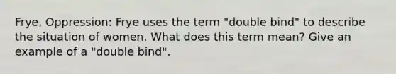 Frye, Oppression: Frye uses the term "double bind" to describe the situation of women. What does this term mean? Give an example of a "double bind".