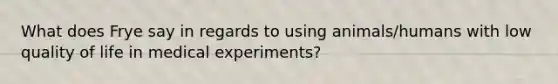 What does Frye say in regards to using animals/humans with low quality of life in medical experiments?