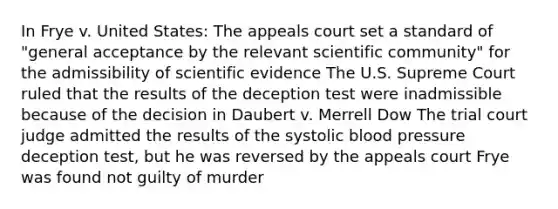 In Frye v. United States: The appeals court set a standard of "general acceptance by the relevant scientific community" for the admissibility of scientific evidence The U.S. Supreme Court ruled that the results of the deception test were inadmissible because of the decision in Daubert v. Merrell Dow The trial court judge admitted the results of the systolic blood pressure deception test, but he was reversed by the appeals court Frye was found not guilty of murder