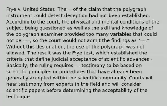 Frye v. United States -The ---of the claim that the polygraph instrument could detect deception had not been established. According to the court, the physical and mental conditions of the subject being questioned as well as the skill and knowledge of the polygraph examiner provided too many variables that could not be ----, so the court would not admit the findings as "---." Without this designation, the use of the polygraph was not allowed. The result was the Frye test, which established the criteria that define judicial acceptance of scientific advances -Basically, the ruling requires ----testimony to be based on scientific principles or procedures that have already been generally accepted within the scientific community. Courts will hear testimony from experts in the field and will consider scientific papers before determining the acceptability of the technique