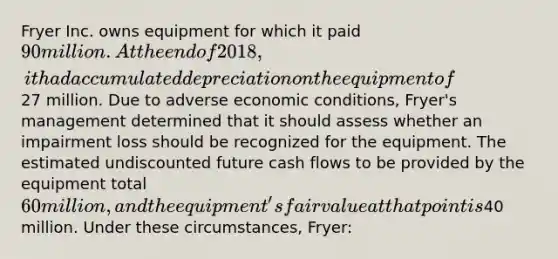 Fryer Inc. owns equipment for which it paid 90 million. At the end of 2018, it had accumulated depreciation on the equipment of27 million. Due to adverse economic conditions, Fryer's management determined that it should assess whether an impairment loss should be recognized for the equipment. The estimated undiscounted future cash flows to be provided by the equipment total 60 million, and the equipment's fair value at that point is40 million. Under these circumstances, Fryer: