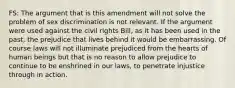 FS: The argument that is this amendment will not solve the problem of sex discrimination is not relevant. If the argument were used against the civil rights Bill, as it has been used in the past, the prejudice that lives behind it would be embarrassing. Of course laws will not illuminate prejudiced from the hearts of human beings but that is no reason to allow prejudice to continue to be enshrined in our laws, to penetrate injustice through in action.