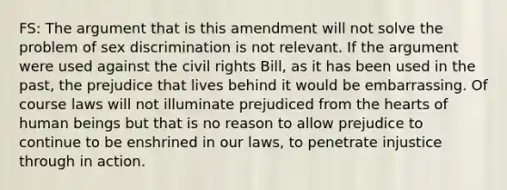 FS: The argument that is this amendment will not solve the problem of sex discrimination is not relevant. If the argument were used against the civil rights Bill, as it has been used in the past, the prejudice that lives behind it would be embarrassing. Of course laws will not illuminate prejudiced from the hearts of human beings but that is no reason to allow prejudice to continue to be enshrined in our laws, to penetrate injustice through in action.