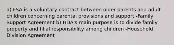 a) FSA is a voluntary contract between older parents and adult children concerning parental provisions and support -Family Support Agreement b) HDA's main purpose is to divide family property and filial responsibility among children -Household Division Agreement