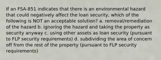 If an FSA-851 indicates that there is an environmental hazard that could negatively affect the loan security, which of the following is NOT an acceptable solution? a. removal/remediation of the hazard b. ignoring the hazard and taking the property as security anyway c. using other assets as loan security (pursuant to FLP security requirements) d. subdividing the area of concern off from the rest of the property (pursuant to FLP security requirements)