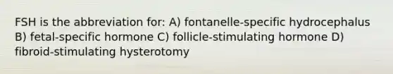 FSH is the abbreviation for: A) fontanelle-specific hydrocephalus B) fetal-specific hormone C) follicle-stimulating hormone D) fibroid-stimulating hysterotomy