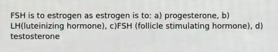 FSH is to estrogen as estrogen is to: a) progesterone, b) LH(luteinizing hormone), c)FSH (follicle stimulating hormone), d) testosterone