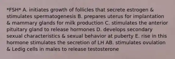 *FSH* A. initiates growth of follicles that secrete estrogen & stimulates spermatogenesis B. prepares uterus for implantation & mammary glands for milk production C. stimulates the anterior pituitary gland to release hormones D. develops secondary sexual characteristics & sexual behavior at puberty E. rise in this hormone stimulates the secretion of LH AB. stimulates ovulation & Ledig cells in males to release testosterone