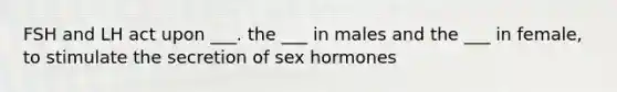 FSH and LH act upon ___. the ___ in males and the ___ in female, to stimulate the secretion of sex hormones