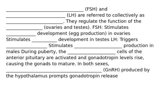 __________________________________ (FSH) and __________________________ (LH) are referred to collectively as _________________________. They regulate the function of the ________________ (ovaries and testes). FSH: Stimulates _____________ development (egg production) in ovaries Stimulates ___________ development in testes LH: Triggers __________________ Stimulates _____________________ production in males During puberty, the _____________________ cells of the anterior pituitary are activated and gonadotropin levels rise, causing the gonads to mature. In both sexes, __________________________________________ (GnRH) produced by the hypothalamus prompts gonadotropin release