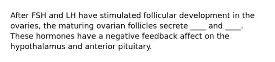 After FSH and LH have stimulated follicular development in the ovaries, the maturing ovarian follicles secrete ____ and ____. These hormones have a negative feedback affect on the hypothalamus and anterior pituitary.