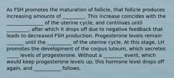 As FSH promotes the maturation of follicle, that follicle produces increasing amounts of _________. This increase coincides with the _______________ of the uterine cycle, and continues until _________, after which it drops off due to negative feedback that leads to decreased FSH production. Progesterone levels remain _______ until the __________ of the uterine cycle. At this stage, LH promotes the development of the corpus luteum, which secretes _____ levels of progesterone. Without a ________ event, which would keep progesterone levels up, this hormone level drops off again, and ___________ follows.