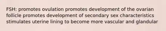 FSH: promotes ovulation promotes development of the ovarian follicle promotes development of secondary sex characteristics stimulates uterine lining to become more vascular and glandular