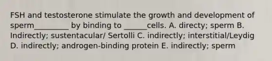 FSH and testosterone stimulate the growth and development of sperm_________ by binding to ______cells. A. directy; sperm B. Indirectly; sustentacular/ Sertolli C. indirectly; interstitial/Leydig D. indirectly; androgen-binding protein E. indirectly; sperm