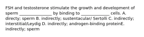 FSH and testosterone stimulate the growth and development of sperm ________________ by binding to ______________ cells. A. directy; sperm B. indirectly; sustentacular/ Sertolli C. indirectly; interstitial/Leydig D. indirectly; androgen-binding proteinE. indirectly; sperm