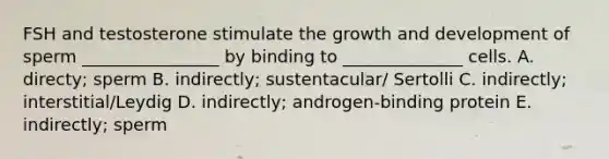 FSH and testosterone stimulate the growth and development of sperm ________________ by binding to ______________ cells. A. directy; sperm B. indirectly; sustentacular/ Sertolli C. indirectly; interstitial/Leydig D. indirectly; androgen-binding protein E. indirectly; sperm