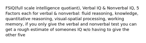 FSIQ(full scale intelligence quotiant), Verbal IQ & Nonverbal IQ, 5 Factors each for verbal & nonverbal: fluid reasoning, knowledge, quantitative reasoning, visual-spatial processing, working memory, if you only give the verbal and nonverbal test you can get a rough estimate of someones IQ w/o having to give the other five