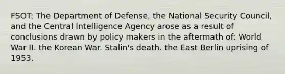 FSOT: The Department of Defense, the National Security Council, and the Central Intelligence Agency arose as a result of conclusions drawn by policy makers in the aftermath of: World War II. the Korean War. Stalin's death. the East Berlin uprising of 1953.