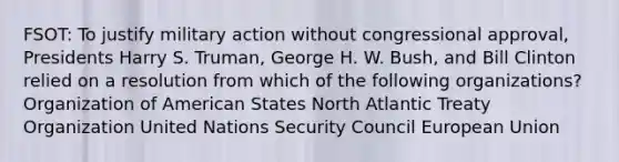 FSOT: To justify military action without congressional approval, Presidents Harry S. Truman, George H. W. Bush, and Bill Clinton relied on a resolution from which of the following organizations? Organization of American States North Atlantic Treaty Organization United Nations Security Council European Union