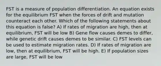 FST is a measure of population differentiation. An equation exists for the equilibrium FST when the forces of drift and mutation counteract each other. Which of the following statements about this equation is false? A) If rates of migration are high, then at equilibrium, FST will be low B) Gene flow causes demes to differ, while genetic drift causes demes to be similar. C) FST levels can be used to estimate migration rates. D) If rates of migration are low, then at equilibrium, FST will be high. E) If population sizes are large, FST will be low