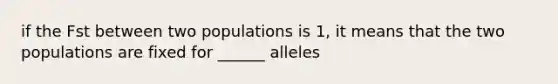 if the Fst between two populations is 1, it means that the two populations are fixed for ______ alleles