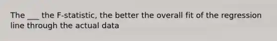 The ___ the F-statistic, the better the overall fit of the regression line through the actual data