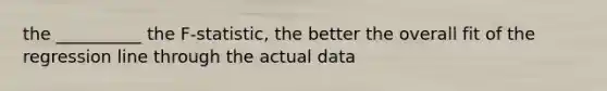 the __________ the F-statistic, the better the overall fit of the regression line through the actual data