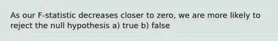 As our F-statistic decreases closer to zero, we are more likely to reject the null hypothesis a) true b) false