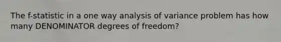 The f-statistic in a one way analysis of variance problem has how many DENOMINATOR degrees of freedom?