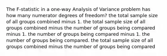 The​ F-statistic in a​ one-way Analysis of Variance problem has how many numerator degrees of​ freedom? the total sample size of all groups combined minus 1. the total sample size of all groups combined minus the number of groups being compared minus 1. the number of groups being compared minus 1. the number of groups being compared. the total sample size of all groups combined minus the number of groups being compared