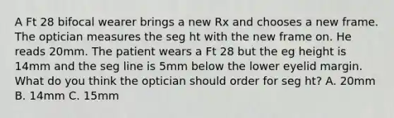 A Ft 28 bifocal wearer brings a new Rx and chooses a new frame. The optician measures the seg ht with the new frame on. He reads 20mm. The patient wears a Ft 28 but the eg height is 14mm and the seg line is 5mm below the lower eyelid margin. What do you think the optician should order for seg ht? A. 20mm B. 14mm C. 15mm