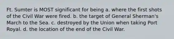 Ft. Sumter is MOST significant for being a. where the first shots of the Civil War were fired. b. the target of General Sherman's March to the Sea. c. destroyed by the Union when taking Port Royal. d. the location of the end of the Civil War.