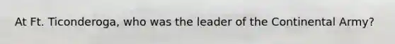 At Ft. Ticonderoga, who was the leader of the Continental Army?