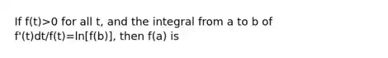 If f(t)>0 for all t, and the integral from a to b of f'(t)dt/f(t)=ln[f(b)], then f(a) is