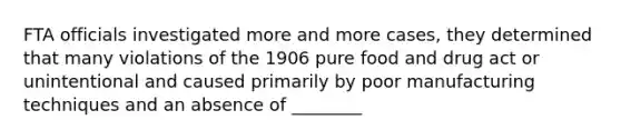 FTA officials investigated more and more cases, they determined that many violations of the 1906 pure food and drug act or unintentional and caused primarily by poor manufacturing techniques and an absence of ________