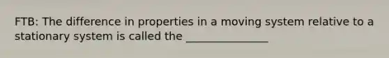 FTB: The difference in properties in a moving system relative to a stationary system is called the _______________