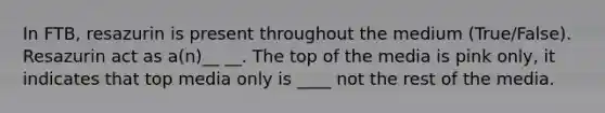 In FTB, resazurin is present throughout the medium (True/False). Resazurin act as a(n)__ __. The top of the media is pink only, it indicates that top media only is ____ not the rest of the media.