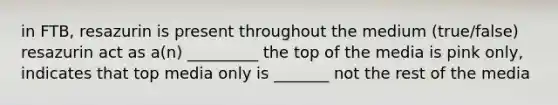 in FTB, resazurin is present throughout the medium (true/false) resazurin act as a(n) _________ the top of the media is pink only, indicates that top media only is _______ not the rest of the media