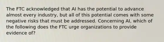 The FTC acknowledged that AI has the potential to advance almost every industry, but all of this potential comes with some negative risks that must be addressed. Concerning AI, which of the following does the FTC urge organizations to provide evidence of?