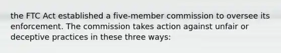 the FTC Act established a five-member commission to oversee its enforcement. The commission takes action against unfair or deceptive practices in these three ways: